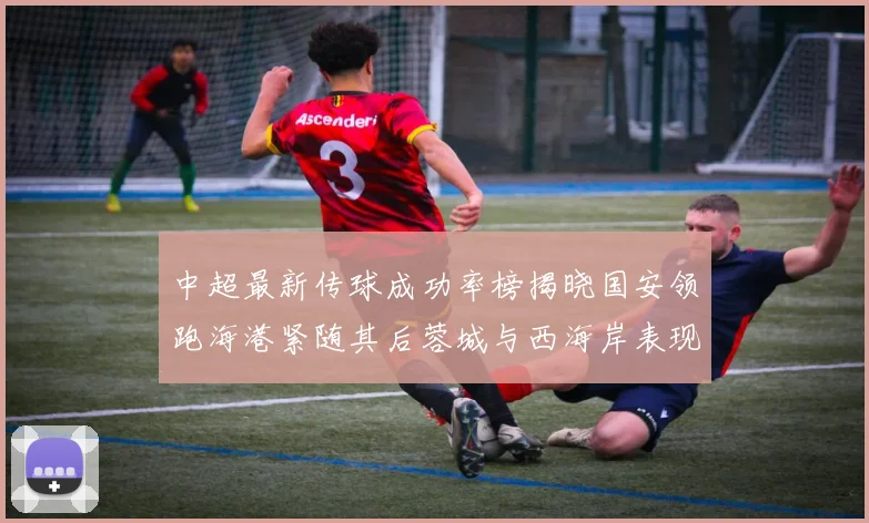 中超最新传球成功率榜揭晓国安领跑海港紧随其后蓉城与西海岸表现不俗
