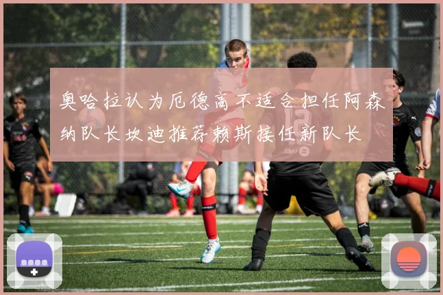 奥哈拉认为厄德高不适合担任阿森纳队长坎迪推荐赖斯接任新队长