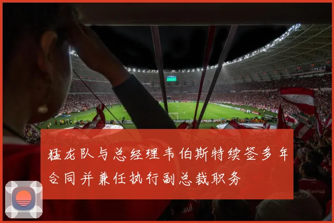 猛龙队与总经理韦伯斯特续签多年合同并兼任执行副总裁职务