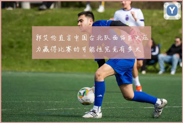 郭艾伦直言中国台北队面临巨大压力赢得比赛的可能性究竟有多大