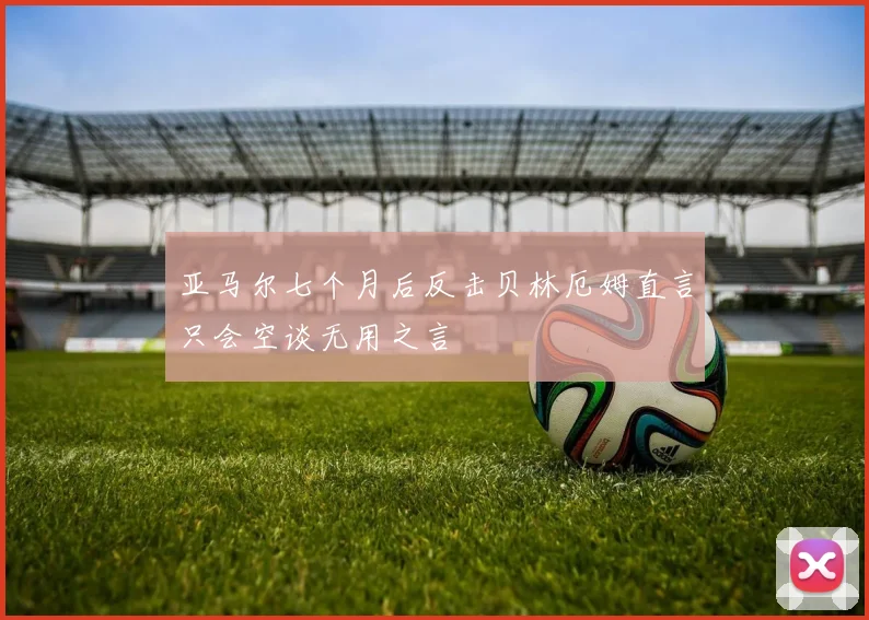 亚马尔七个月后反击贝林厄姆直言只会空谈无用之言
