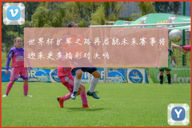 世界杯扩军之路再启航未来赛事将迎来更多精彩对决吗