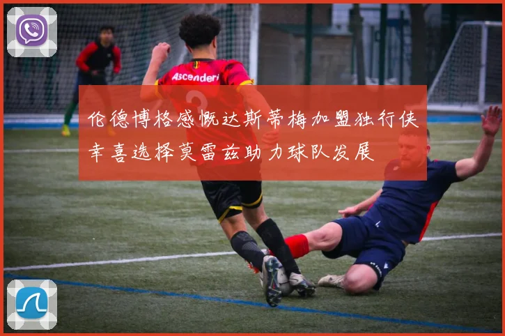 伦德博格感慨达斯蒂梅加盟独行侠幸喜选择莫雷兹助力球队发展