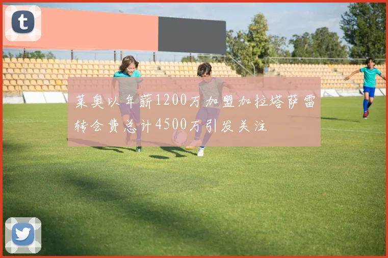 莱奥以年薪1200万加盟加拉塔萨雷转会费总计4500万引发关注