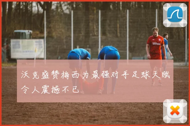沃克盛赞梅西为最强对手足球天赋令人震撼不已