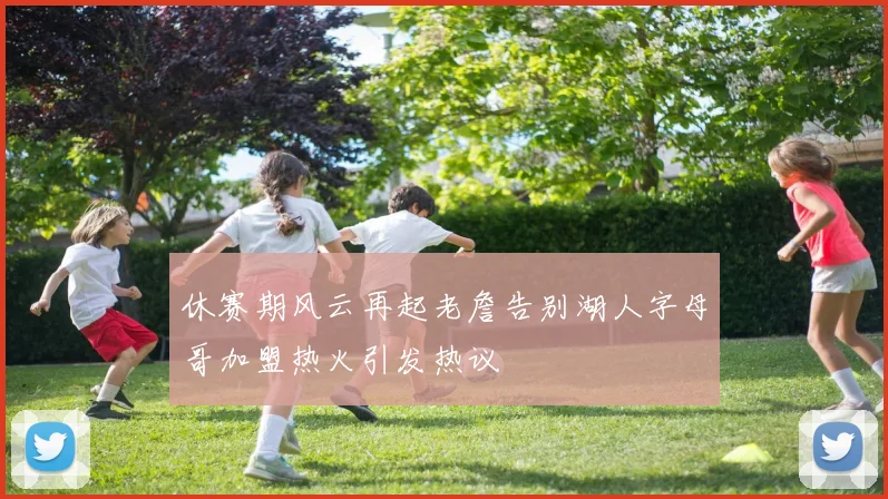 休赛期风云再起老詹告别湖人字母哥加盟热火引发热议