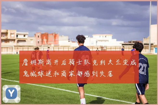 詹姆斯离开后骑士队克利夫兰变成鬼城球迷和商家都感到失落