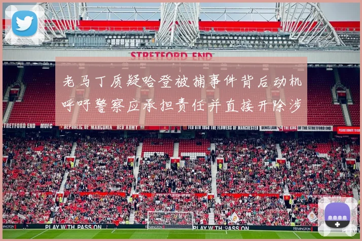 老马丁质疑哈登被捕事件背后动机呼吁警察应承担责任并直接开除涉事人员
