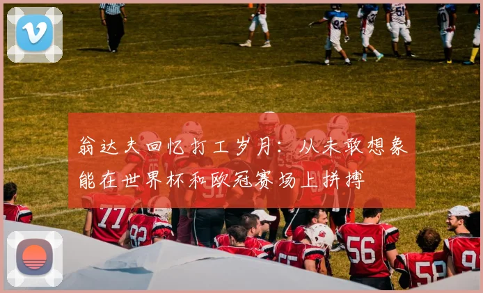 翁达夫回忆打工岁月：从未敢想象能在世界杯和欧冠赛场上拼搏
