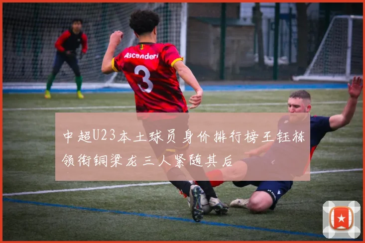 中超U23本土球员身价排行榜王钰栋领衔铜梁龙三人紧随其后