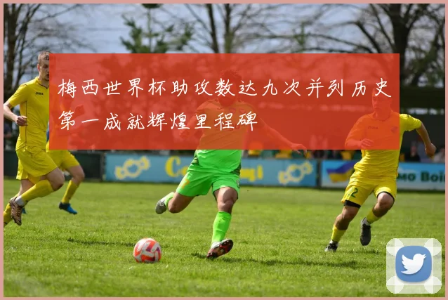 梅西世界杯助攻数达九次并列历史第一成就辉煌里程碑
