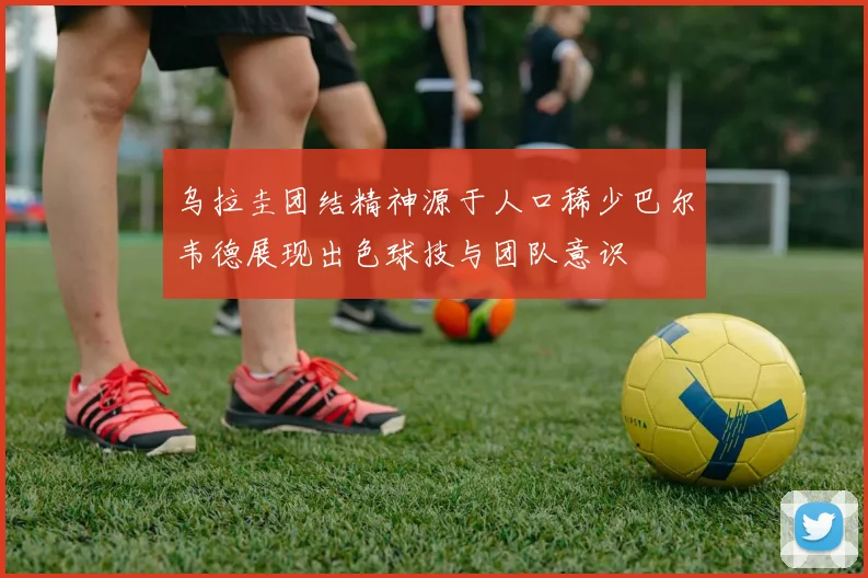 乌拉圭团结精神源于人口稀少巴尔韦德展现出色球技与团队意识