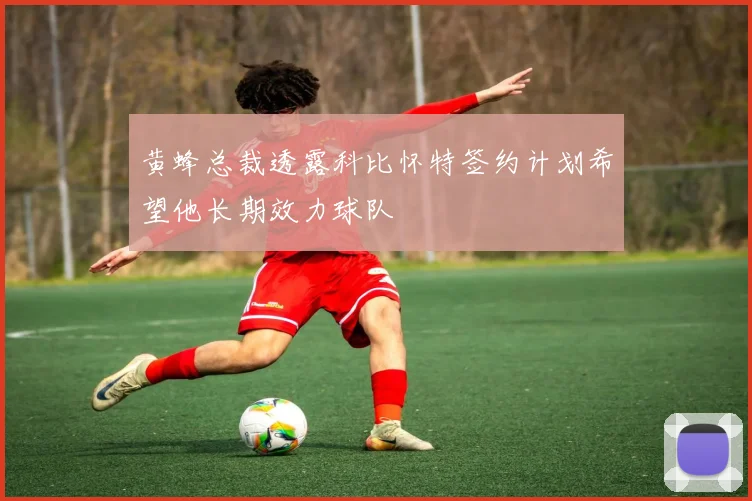 黄蜂总裁透露科比怀特签约计划希望他长期效力球队