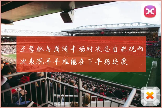王哲林与周琦半场对决各自犯规两次表现平平谁能在下半场逆袭