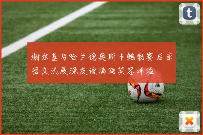 谢尔基与哈兰德奥斯卡鲍勃赛后亲密交流展现友谊满满笑容洋溢