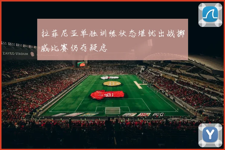 拉菲尼亚单独训练状态堪忧出战挪威比赛仍存疑虑