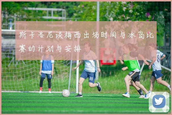 斯卡洛尼谈梅西出场时间与冰岛比赛的计划与安排