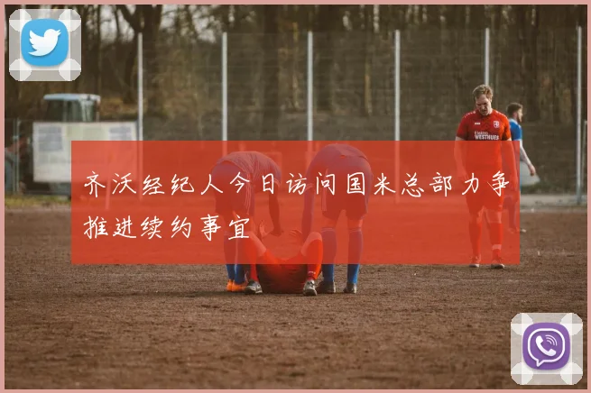 齐沃经纪人今日访问国米总部力争推进续约事宜